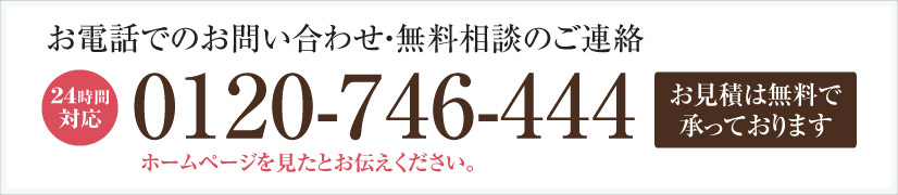 お電話でのお問い合わせ・無料相談のご連絡 24時間対応 0120-746-444 ホームページを見たとお伝えください。お見積は無料で承っております。
