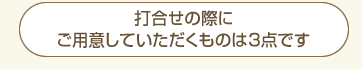 打合せの際にご用意していただくものは3点です