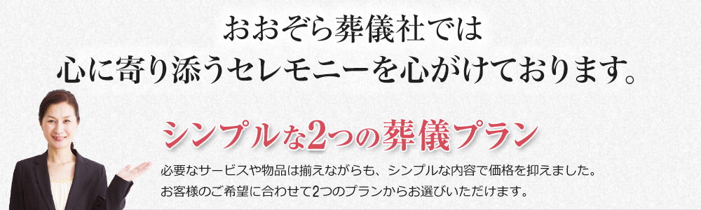 おおぞら葬儀社では、心に寄り添うセレモニーを心がけております。シンプルな2つの葬儀プラン。必要なサービスや物品は揃えながらも、シンプルな内容で価格を抑えました。お客様のご希望に合わせて2つのプランからお選びいただけます。