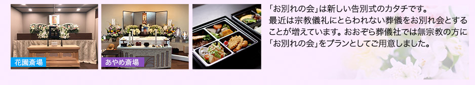 「お別れの会」は新しい告別式のカタチです。最近は宗教儀礼にとらわれない葬儀をお別れ会とすることが増えています。おおぞら葬儀社では無宗教の方に「お別れの会」をプランとしてご用意しました。・役所の必要書類、お弁当、食事手配もお手伝いいたします。・貸し布団もございます。※お弁当・お食事の代金は別になります。